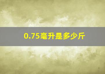 0.75毫升是多少斤