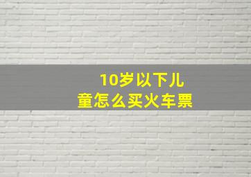 10岁以下儿童怎么买火车票