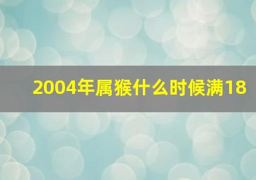 2004年属猴什么时候满18