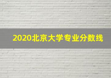 2020北京大学专业分数线