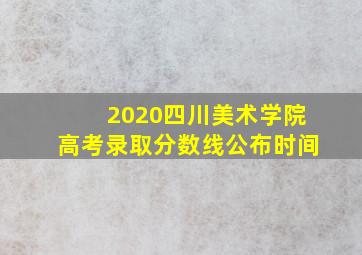 2020四川美术学院高考录取分数线公布时间