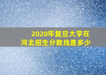 2020年复旦大学在河北招生分数线是多少