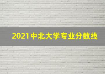 2021中北大学专业分数线