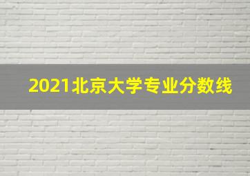 2021北京大学专业分数线