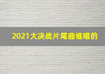 2021大决战片尾曲谁唱的