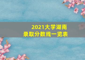 2021大学湖南录取分数线一览表