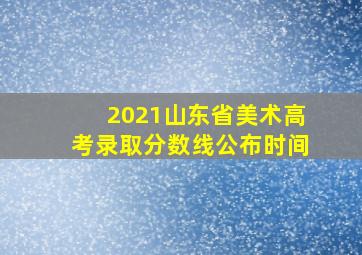 2021山东省美术高考录取分数线公布时间