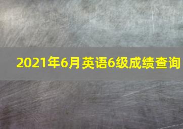 2021年6月英语6级成绩查询