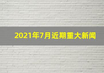 2021年7月近期重大新闻