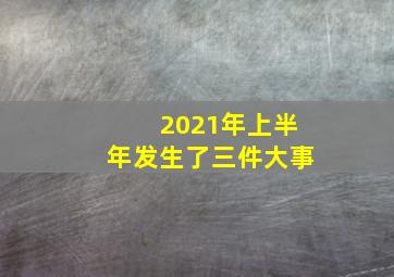 2021年上半年发生了三件大事