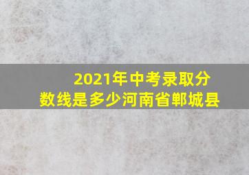 2021年中考录取分数线是多少河南省郸城县