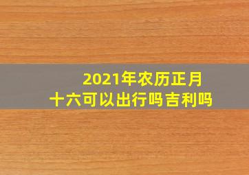 2021年农历正月十六可以出行吗吉利吗