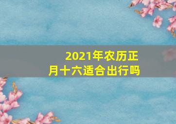 2021年农历正月十六适合出行吗