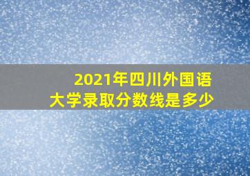 2021年四川外国语大学录取分数线是多少