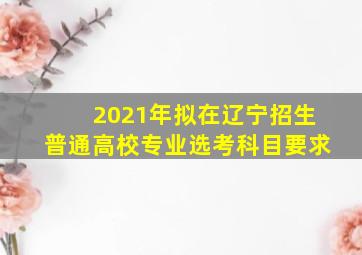 2021年拟在辽宁招生普通高校专业选考科目要求