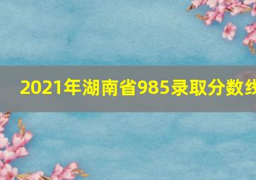 2021年湖南省985录取分数线