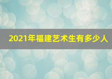 2021年福建艺术生有多少人