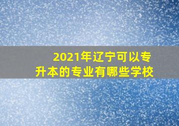 2021年辽宁可以专升本的专业有哪些学校