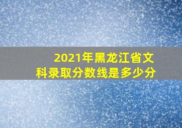 2021年黑龙江省文科录取分数线是多少分