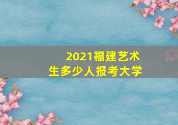 2021福建艺术生多少人报考大学