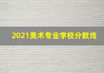 2021美术专业学校分数线