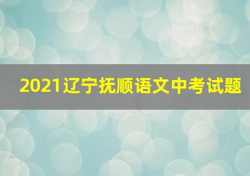 2021辽宁抚顺语文中考试题