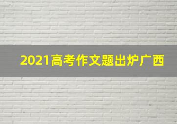 2021高考作文题出炉广西