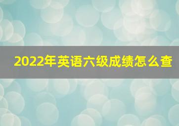 2022年英语六级成绩怎么查