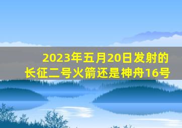 2023年五月20日发射的长征二号火箭还是神舟16号