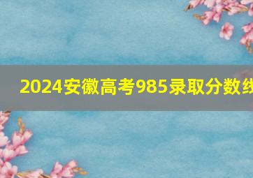 2024安徽高考985录取分数线