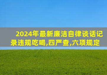 2024年最新廉洁自律谈话记录违规吃喝,四严查,六项规定