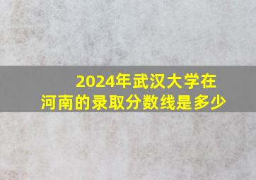 2024年武汉大学在河南的录取分数线是多少