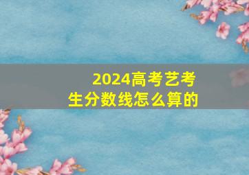 2024高考艺考生分数线怎么算的