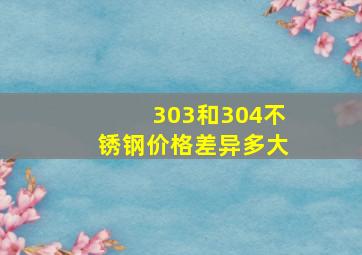 303和304不锈钢价格差异多大