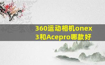 360运动相机onex3和Acepro哪款好