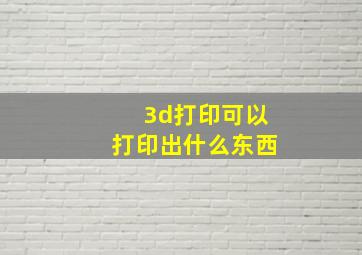 3d打印可以打印出什么东西