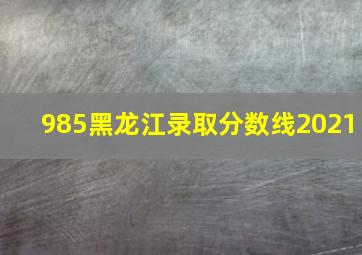 985黑龙江录取分数线2021