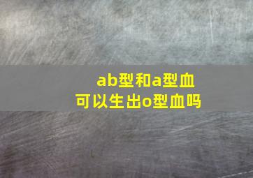 ab型和a型血可以生出o型血吗