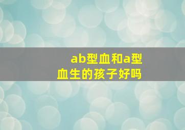 ab型血和a型血生的孩子好吗