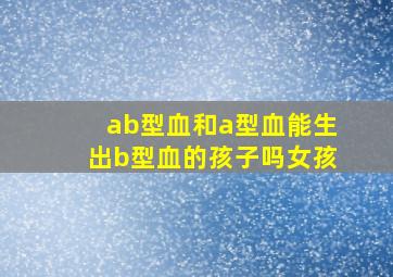 ab型血和a型血能生出b型血的孩子吗女孩