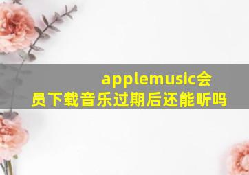 applemusic会员下载音乐过期后还能听吗