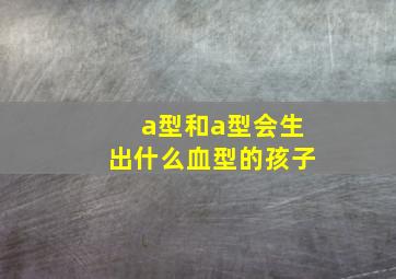 a型和a型会生出什么血型的孩子