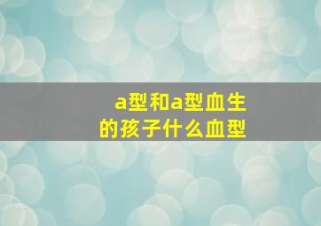 a型和a型血生的孩子什么血型