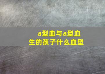 a型血与a型血生的孩子什么血型