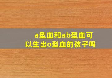 a型血和ab型血可以生出o型血的孩子吗