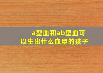 a型血和ab型血可以生出什么血型的孩子