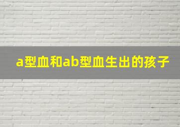 a型血和ab型血生出的孩子