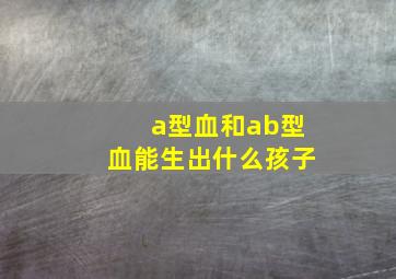 a型血和ab型血能生出什么孩子