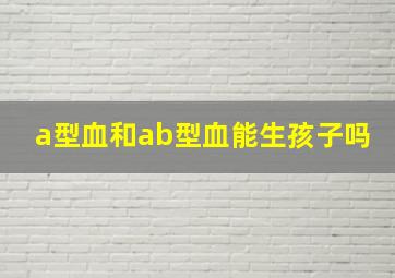 a型血和ab型血能生孩子吗