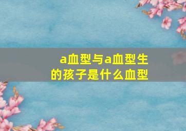 a血型与a血型生的孩子是什么血型